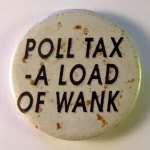Anti-Poll tax badge. The Community Charge, known as the Poll Tax, was system of personal taxation for local government in the UK that replaced the local authority rates system in 1990 and was replaced by the Council Tax in 1993. Its brief tenure was due to its overwhelming unpopularity. Photo: Taken on November 13, 2011 by Danny Birchall. (CC BY 2.0).